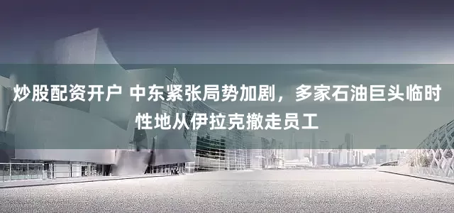 炒股配资开户 中东紧张局势加剧，多家石油巨头临时性地从伊拉克撤走员工