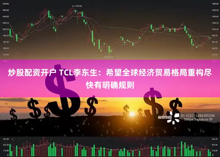 炒股配资开户 TCL李东生：希望全球经济贸易格局重构尽快有明确规则