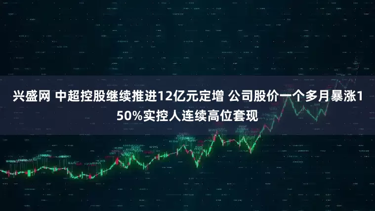 兴盛网 中超控股继续推进12亿元定增 公司股价一个多月暴涨150%实控人连续高位套现