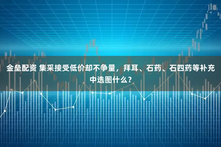 金垒配资 集采接受低价却不争量，拜耳、石药、石四药等补充中选图什么？