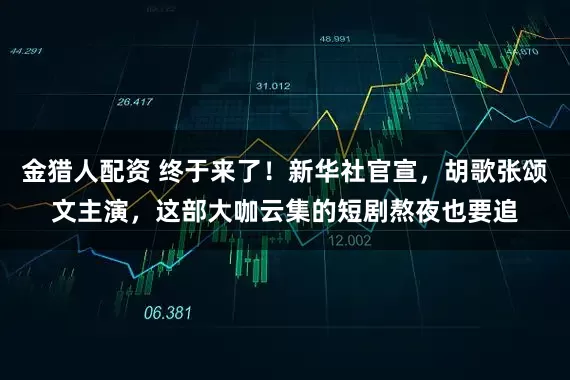金猎人配资 终于来了！新华社官宣，胡歌张颂文主演，这部大咖云集的短剧熬夜也要追