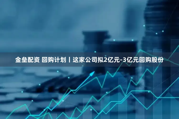 金垒配资 回购计划丨这家公司拟2亿元-3亿元回购股份