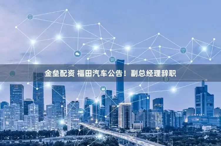 金垒配资 福田汽车公告！副总经理辞职