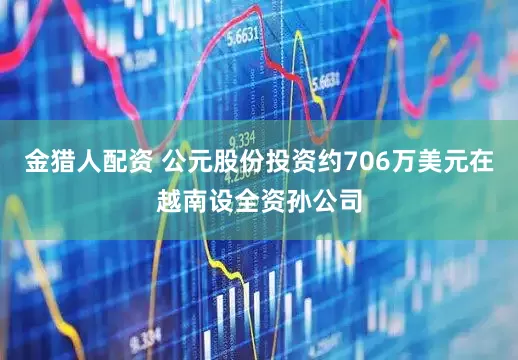 金猎人配资 公元股份投资约706万美元在越南设全资孙公司