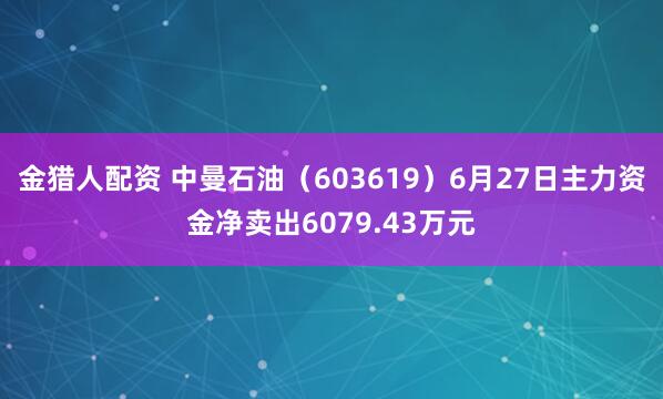 金猎人配资 中曼石油（603619）6月27日主力资金净卖出6079.43万元