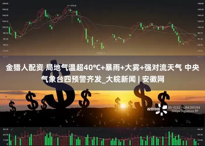 金猎人配资 局地气温超40℃+暴雨+大雾+强对流天气 中央气象台四预警齐发_大皖新闻 | 安徽网