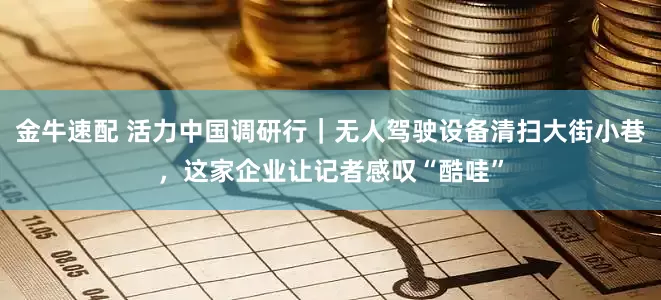 金牛速配 活力中国调研行｜无人驾驶设备清扫大街小巷，这家企业让记者感叹“酷哇”