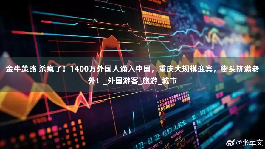 金牛策略 杀疯了！1400万外国人涌入中国，重庆大规模迎宾，街头挤满老外！_外国游客_旅游_城市