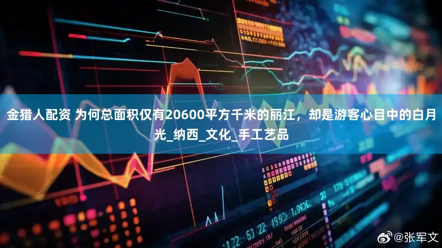 金猎人配资 为何总面积仅有20600平方千米的丽江，却是游客心目中的白月光_纳西_文化_手工艺品