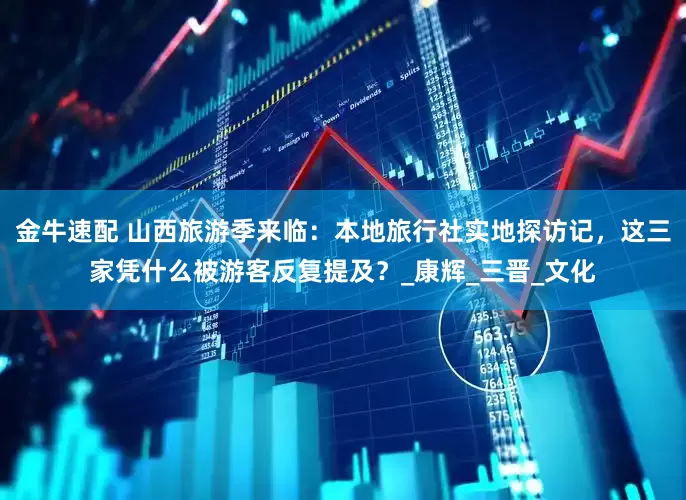 金牛速配 山西旅游季来临：本地旅行社实地探访记，这三家凭什么被游客反复提及？_康辉_三晋_文化