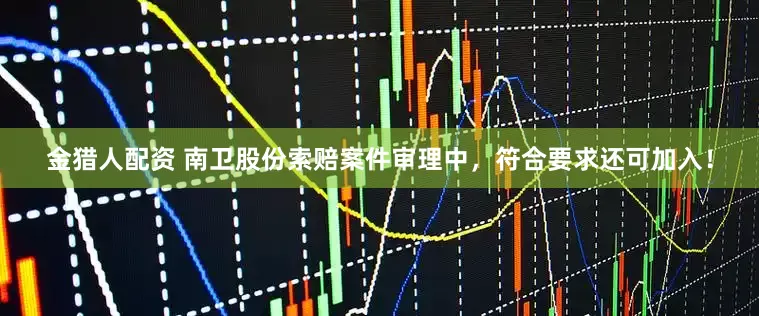 金猎人配资 南卫股份索赔案件审理中，符合要求还可加入！