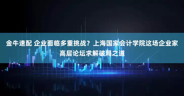 金牛速配 企业面临多重挑战？上海国家会计学院这场企业家高层论坛求解破局之道