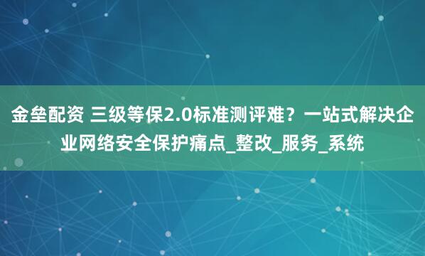 金垒配资 三级等保2.0标准测评难？一站式解决企业网络安全保护痛点_整改_服务_系统