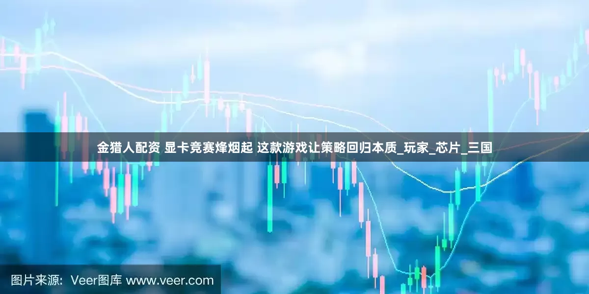 金猎人配资 显卡竞赛烽烟起 这款游戏让策略回归本质_玩家_芯片_三国