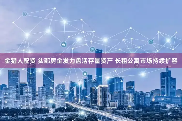 金猎人配资 头部房企发力盘活存量资产 长租公寓市场持续扩容