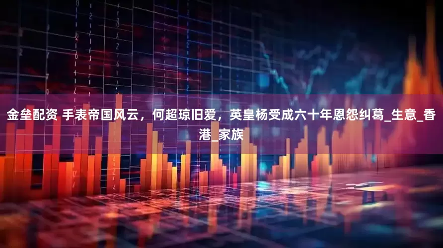 金垒配资 手表帝国风云，何超琼旧爱，英皇杨受成六十年恩怨纠葛_生意_香港_家族