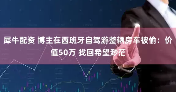犀牛配资 博主在西班牙自驾游整辆房车被偷：价值50万 找回希望渺茫