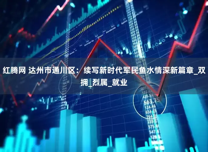 红腾网 达州市通川区：续写新时代军民鱼水情深新篇章_双拥_烈属_就业