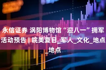 永信证券 涡阳博物馆“迎八一”拥军活动预告 | 皖美夏日_军人_文化_地点