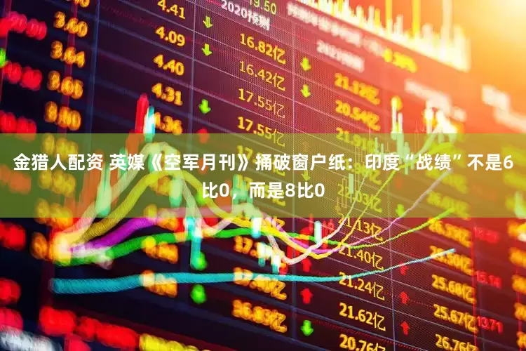 金猎人配资 英媒《空军月刊》捅破窗户纸：印度“战绩”不是6比0，而是8比0