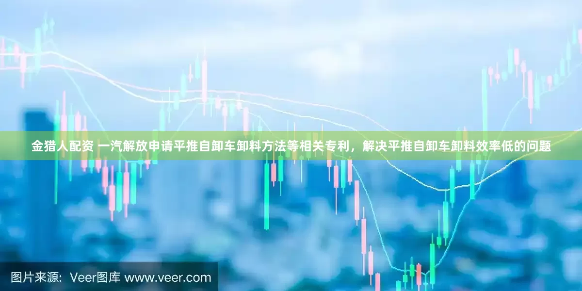 金猎人配资 一汽解放申请平推自卸车卸料方法等相关专利，解决平推自卸车卸料效率低的问题