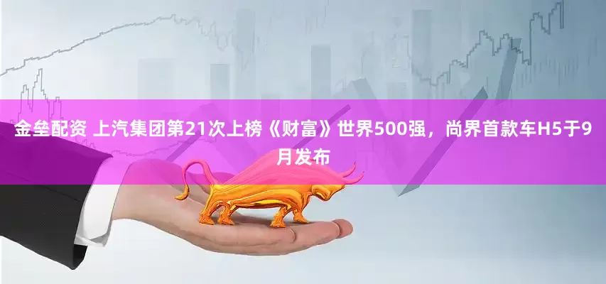 金垒配资 上汽集团第21次上榜《财富》世界500强，尚界首款车H5于9月发布