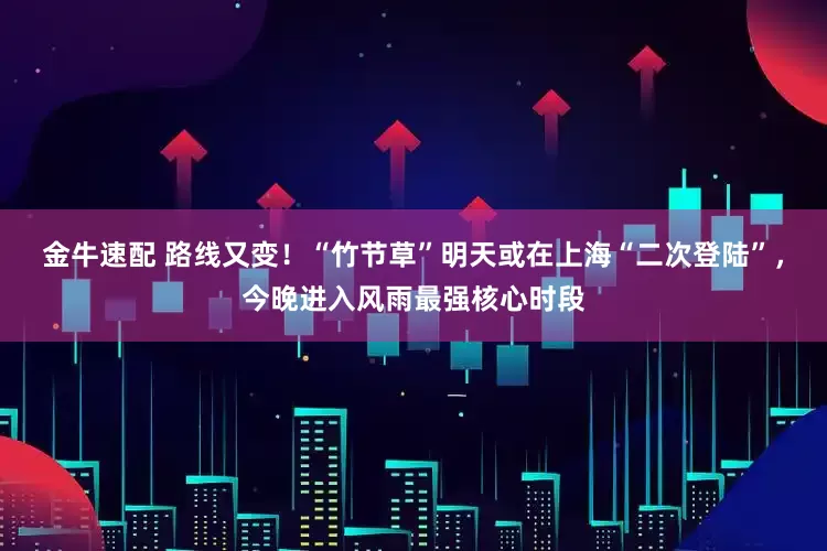 金牛速配 路线又变！“竹节草”明天或在上海“二次登陆”，今晚进入风雨最强核心时段