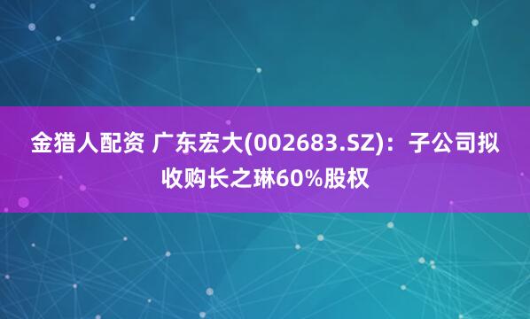 金猎人配资 广东宏大(002683.SZ)：子公司拟收购长之琳60%股权