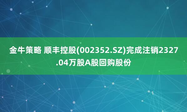 金牛策略 顺丰控股(002352.SZ)完成注销2327.04万股A股回购股份