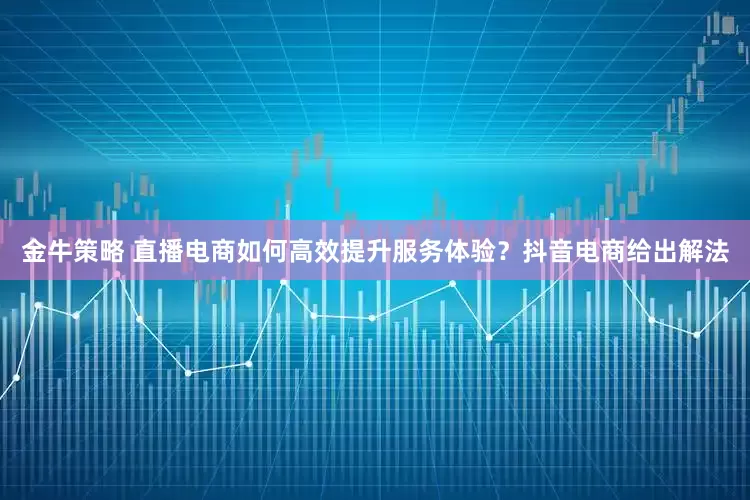 金牛策略 直播电商如何高效提升服务体验？抖音电商给出解法