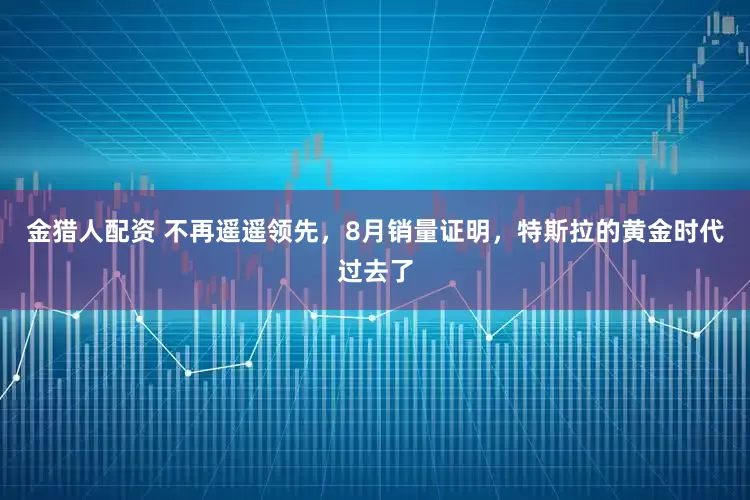 金猎人配资 不再遥遥领先，8月销量证明，特斯拉的黄金时代过去了