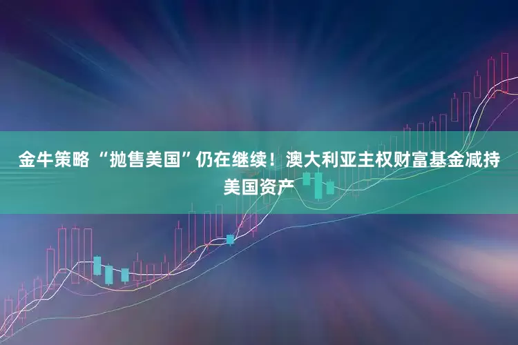 金牛策略 “抛售美国”仍在继续！澳大利亚主权财富基金减持美国资产