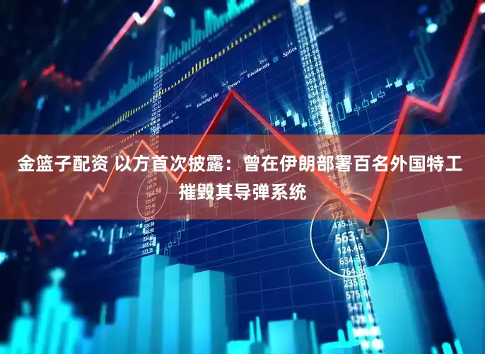 金篮子配资 以方首次披露：曾在伊朗部署百名外国特工 摧毁其导弹系统
