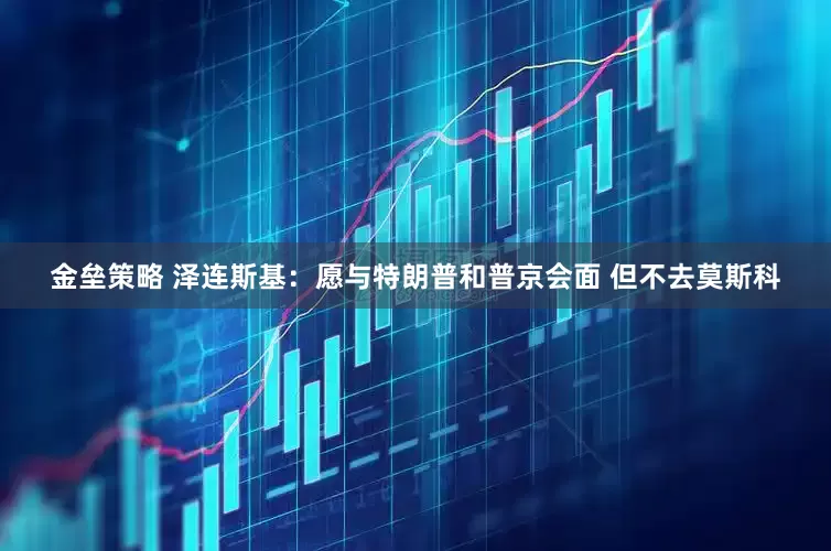 金垒策略 泽连斯基：愿与特朗普和普京会面 但不去莫斯科