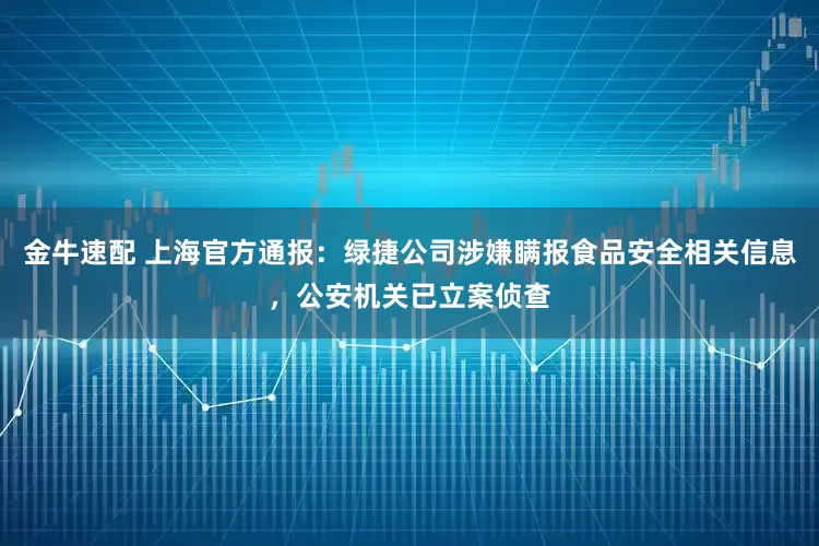 金牛速配 上海官方通报：绿捷公司涉嫌瞒报食品安全相关信息，公安机关已立案侦查