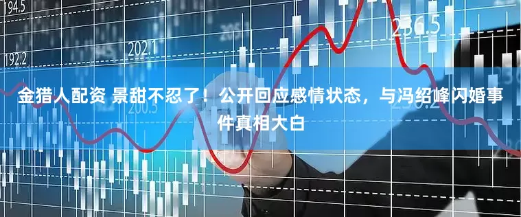 金猎人配资 景甜不忍了！公开回应感情状态，与冯绍峰闪婚事件真相大白