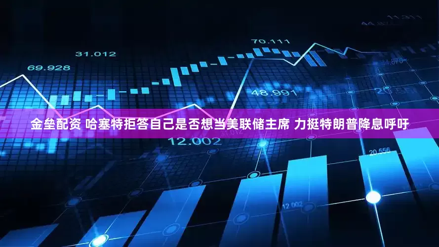 金垒配资 哈塞特拒答自己是否想当美联储主席 力挺特朗普降息呼吁