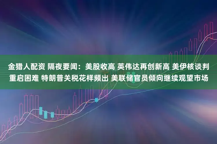 金猎人配资 隔夜要闻：美股收高 英伟达再创新高 美伊核谈判重启困难 特朗普关税花样频出 美联储官员倾向继续观望市场
