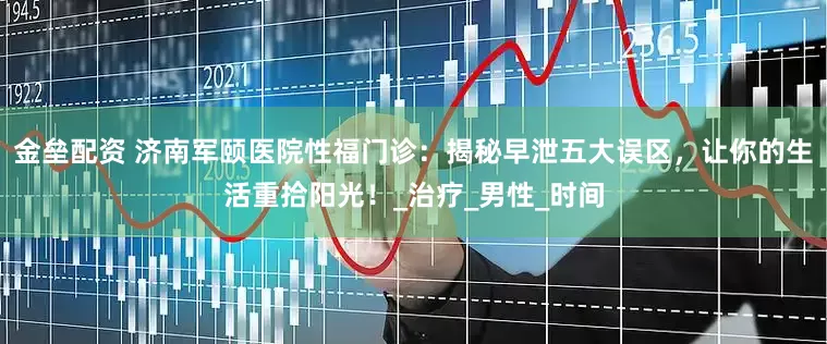 金垒配资 济南军颐医院性福门诊：揭秘早泄五大误区，让你的生活重拾阳光！_治疗_男性_时间