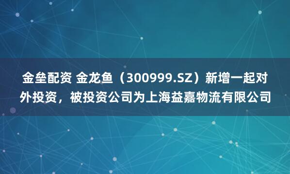 金垒配资 金龙鱼（300999.SZ）新增一起对外投资，被投资公司为上海益嘉物流有限公司