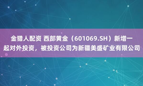 金猎人配资 西部黄金（601069.SH）新增一起对外投资，被投资公司为新疆美盛矿业有限公司
