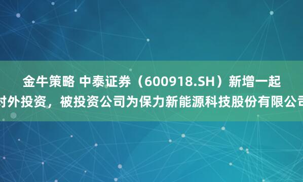 金牛策略 中泰证券（600918.SH）新增一起对外投资，被投资公司为保力新能源科技股份有限公司