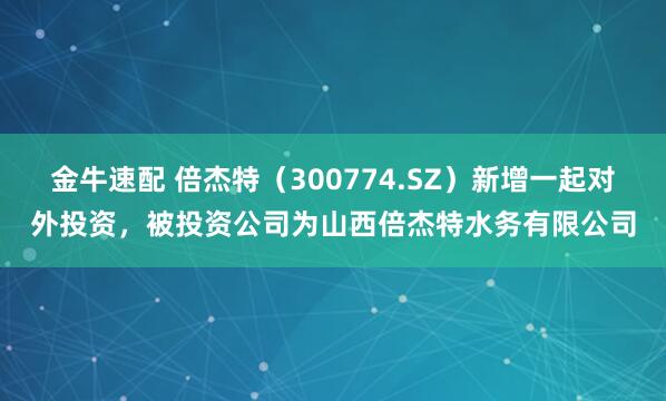 金牛速配 倍杰特（300774.SZ）新增一起对外投资，被投资公司为山西倍杰特水务有限公司