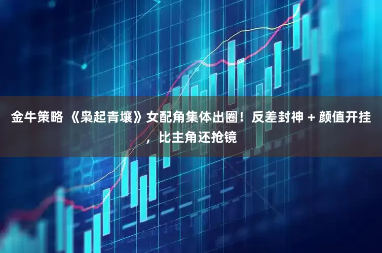 金牛策略 《枭起青壤》女配角集体出圈！反差封神 + 颜值开挂，比主角还抢镜