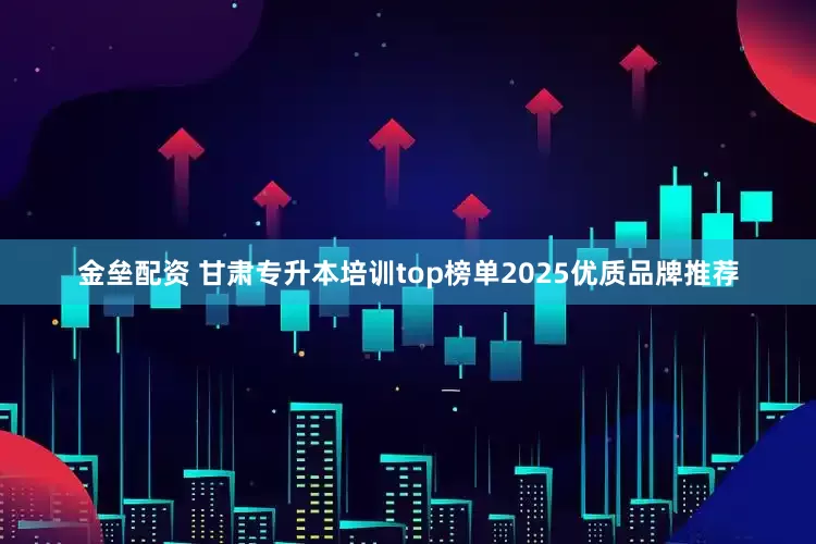金垒配资 甘肃专升本培训top榜单2025优质品牌推荐