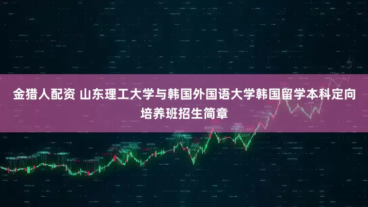 金猎人配资 山东理工大学与韩国外国语大学韩国留学本科定向培养班招生简章