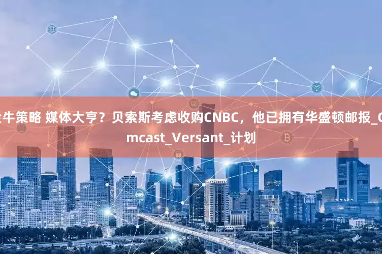 金牛策略 媒体大亨？贝索斯考虑收购CNBC，他已拥有华盛顿邮报_Comcast_Versant_计划