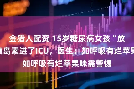 金猎人配资 15岁糖尿病女孩“放纵”没打胰岛素进了ICU，医生：如呼吸有烂苹果味需警惕