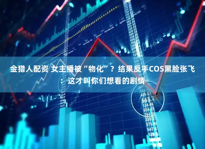 金猎人配资 女主播被“物化”？结果反手COS黑脸张飞：这才叫你们想看的剧情